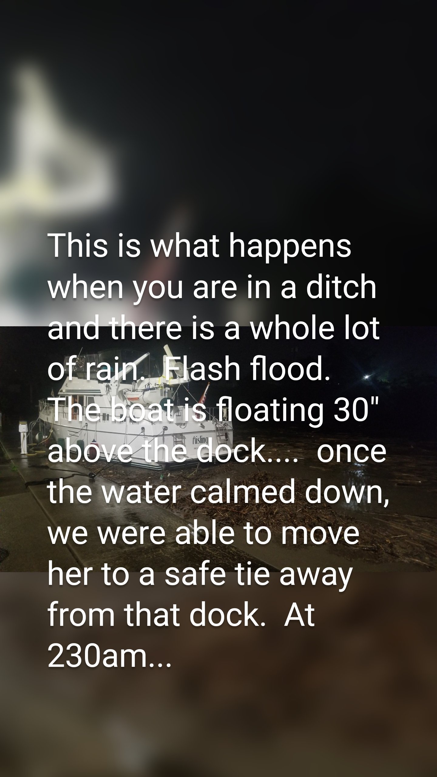 This is what happens when you are in a ditch and there is a whole lot of rain.  Flash flood.  The boat is floating 30" above the dock....  once the water calmed down, we were able to move her to a safe tie away from that dock.  At 230am...